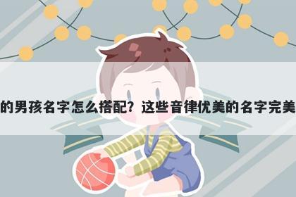 姓魏的男孩名字怎么搭配？这些音律优美的名字完美契合