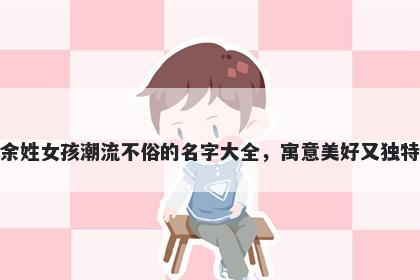 余姓女孩潮流不俗的名字大全,寓意美好又独特