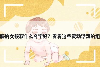 姓滕的女孩取什么名字好？看看这些灵动活泼的组合