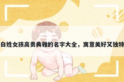 白姓女孩高贵典雅的名字大全，寓意美好又独特