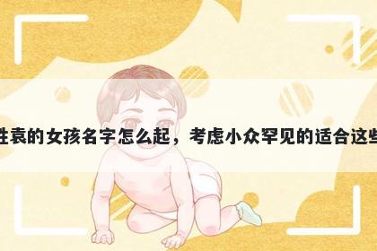 姓袁的女孩名字怎么起,考虑小众罕见的适合这些