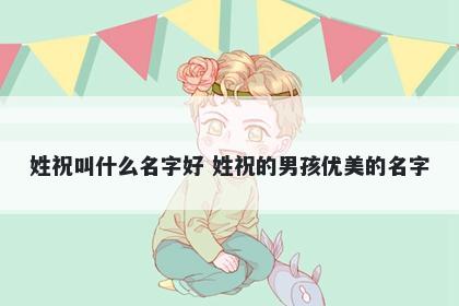 姓祝叫什么名字好 姓祝的男孩优美的名字