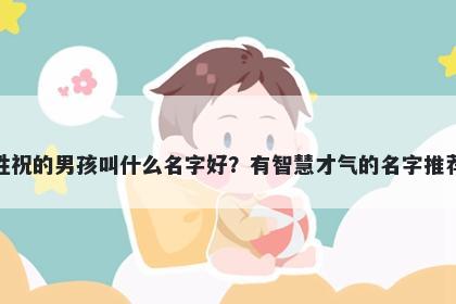 姓祝的男孩叫什么名字好？有智慧才气的名字推荐
