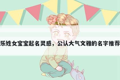 乐姓女宝宝起名灵感，公认大气文雅的名字推荐