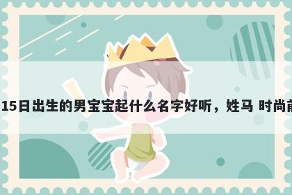 2026年-04月-15日出生的男宝宝起什么名字好听，姓马 时尚前沿的名字推荐