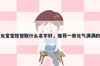 刚出生的女宝宝姓管取什么名字好，推荐一些元气满满的女孩名字