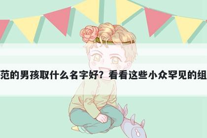 姓范的男孩取什么名字好？看看这些小众罕见的组合