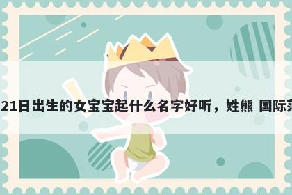 2026年-04月-21日出生的女宝宝起什么名字好听，姓熊 国际范儿的名字推荐