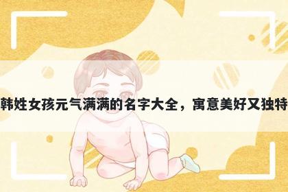 韩姓女孩元气满满的名字大全，寓意美好又独特