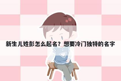 新生儿姓彭怎么起名？想要冷门独特的名字