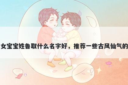 刚出生的女宝宝姓鲁取什么名字好，推荐一些古风仙气的女孩名字