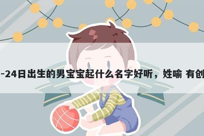 2026年-04月-24日出生的男宝宝起什么名字好听，姓喻 有创意的名字推荐