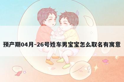 预产期04月-26号姓车男宝宝怎么取名有寓意