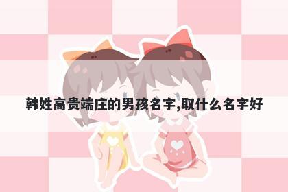 韩姓高贵端庄的男孩名字,取什么名字好