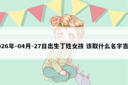 2026年-04月-27日出生丁姓女孩 该取什么名字吉利
