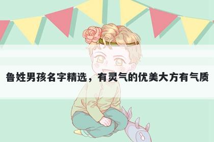 鲁姓男孩名字精选，有灵气的优美大方有气质