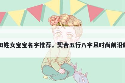 田姓女宝宝名字推荐，契合五行八字且时尚前沿的