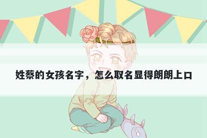 姓蔡的女孩名字，怎么取名显得朗朗上口