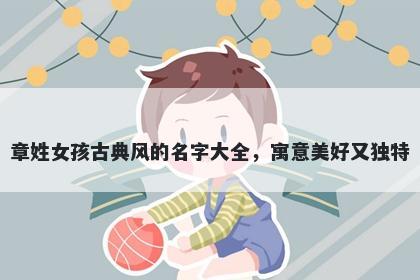章姓女孩古典风的名字大全，寓意美好又独特