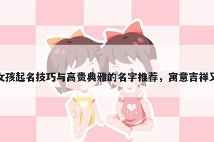 童姓女孩起名技巧与高贵典雅的名字推荐，寓意吉祥又好听