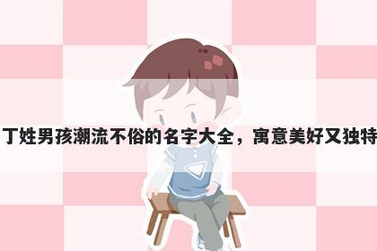 丁姓男孩潮流不俗的名字大全，寓意美好又独特