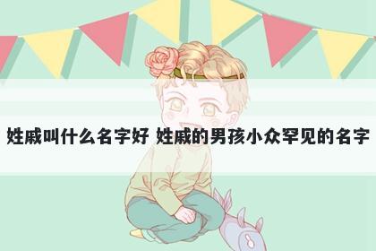 姓戚叫什么名字好 姓戚的男孩小众罕见的名字