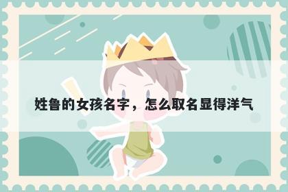 姓鲁的女孩名字，怎么取名显得洋气