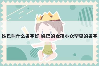 姓巴叫什么名字好 姓巴的女孩小众罕见的名字