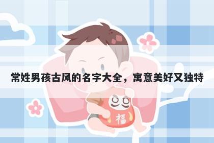 常姓男孩古风的名字大全，寓意美好又独特