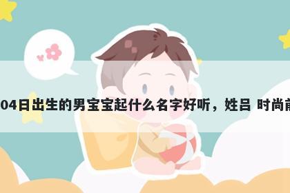 2026年-05月-04日出生的男宝宝起什么名字好听，姓吕 时尚前沿的名字推荐