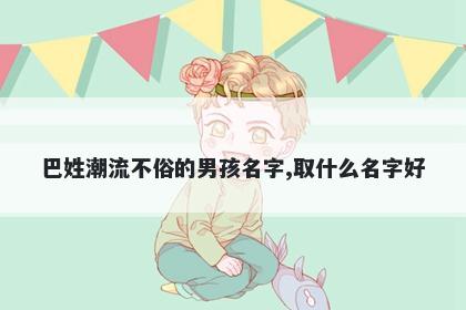 巴姓潮流不俗的男孩名字,取什么名字好