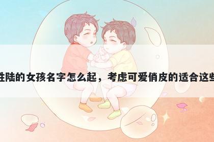 姓陆的女孩名字怎么起，考虑可爱俏皮的适合这些
