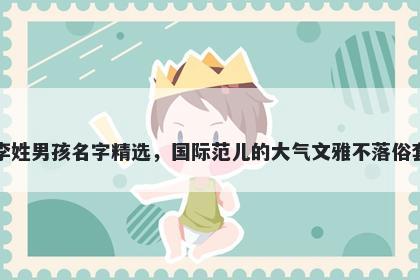 李姓男孩名字精选，国际范儿的大气文雅不落俗套
