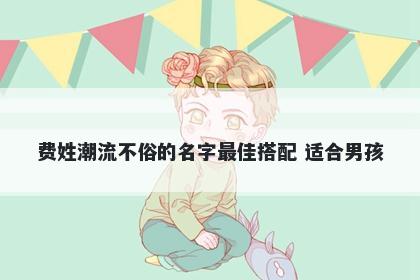 费姓潮流不俗的名字最佳搭配 适合男孩