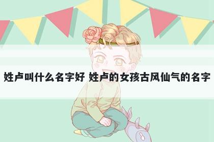 姓卢叫什么名字好 姓卢的女孩古风仙气的名字