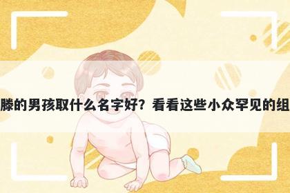 姓滕的男孩取什么名字好？看看这些小众罕见的组合