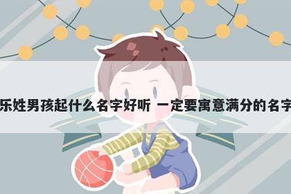 乐姓男孩起什么名字好听 一定要寓意满分的名字