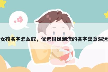 姓董的女孩名字怎么取，优选国风潮流的名字寓意深远又好听
