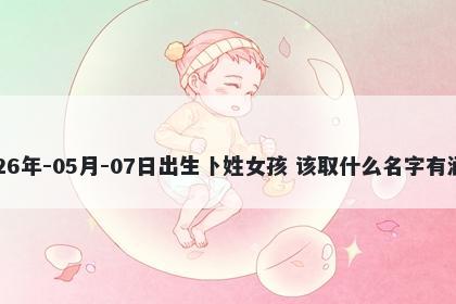 2026年-05月-07日出生卜姓女孩 该取什么名字有涵养