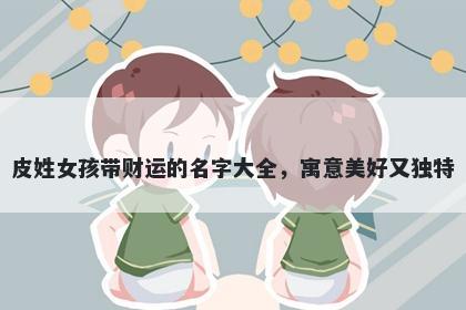 皮姓女孩带财运的名字大全，寓意美好又独特