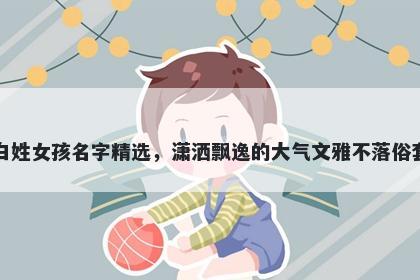 白姓女孩名字精选，潇洒飘逸的大气文雅不落俗套