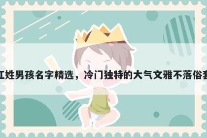 江姓男孩名字精选，冷门独特的大气文雅不落俗套