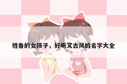 姓鲁的女孩子，好听又古风的名字大全