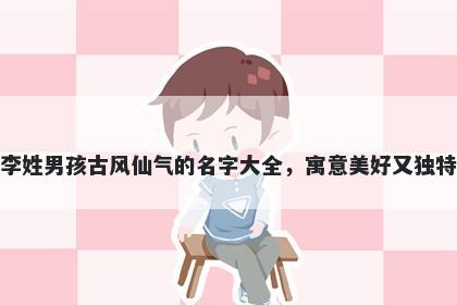李姓男孩古风仙气的名字大全，寓意美好又独特