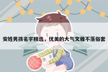 安姓男孩名字精选，优美的大气文雅不落俗套