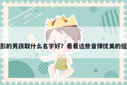 姓彭的男孩取什么名字好？看看这些音律优美的组合