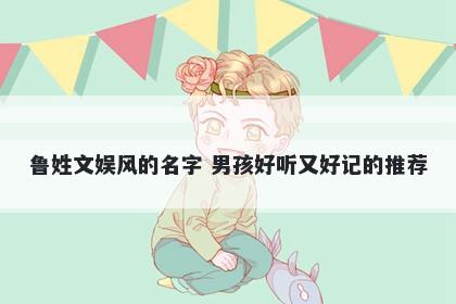 鲁姓文娱风的名字 男孩好听又好记的推荐
