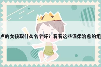 姓卢的女孩取什么名字好？看看这些温柔治愈的组合