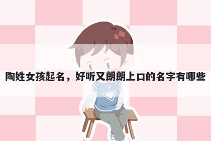 陶姓女孩起名，好听又朗朗上口的名字有哪些