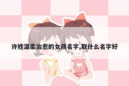 许姓温柔治愈的女孩名字,取什么名字好
